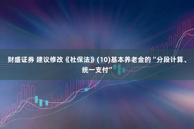 财盛证券 建议修改《社保法》(10)基本养老金的“分段计算、统一支付”