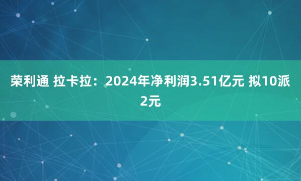 荣利通 拉卡拉：2024年净利润3.51亿元 拟10派2元