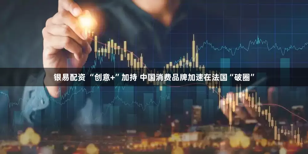 银易配资 “创意+”加持 中国消费品牌加速在法国“破圈”